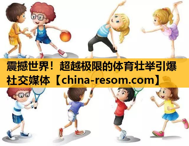 震撼世界！超越极限的体育壮举引爆社交媒体